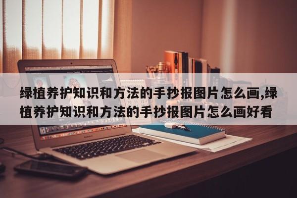绿植养护知识和方法的手抄报图片怎么画,绿植养护知识和方法的手抄报图片怎么画好看