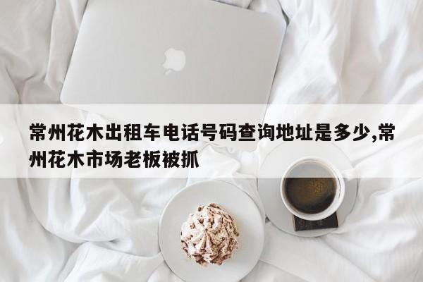 常州花木出租车电话号码查询地址是多少,常州花木市场老板被抓