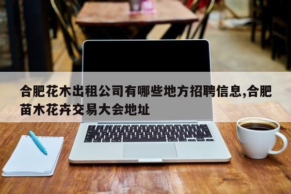 合肥花木出租公司有哪些地方招聘信息,合肥苗木花卉交易大会地址