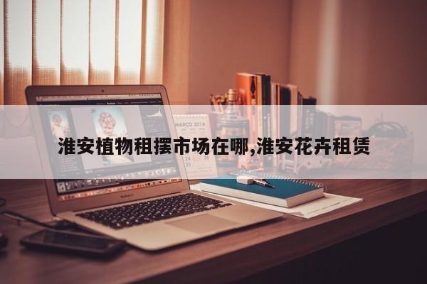 淮安植物租摆市场在哪,淮安花卉租赁