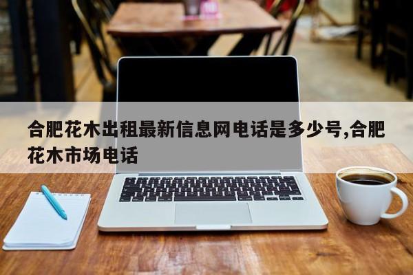 合肥花木出租最新信息网电话是多少号,合肥花木市场电话