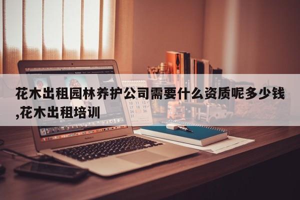 花木出租园林养护公司需要什么资质呢多少钱,花木出租培训