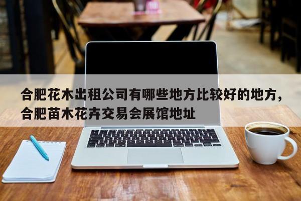 合肥花木出租公司有哪些地方比较好的地方,合肥苗木花卉交易会展馆地址