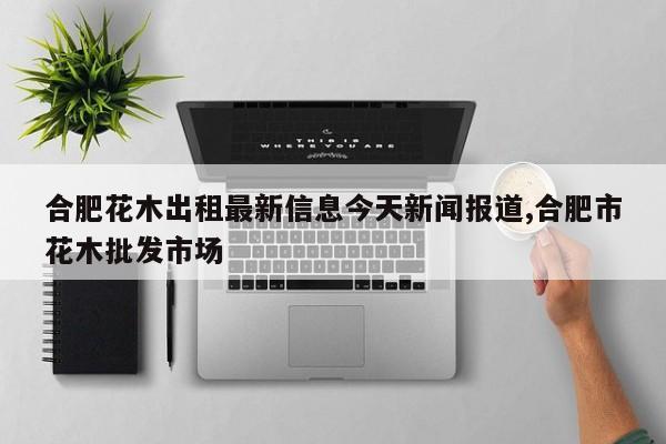 合肥花木出租最新信息今天新闻报道,合肥市花木批发市场